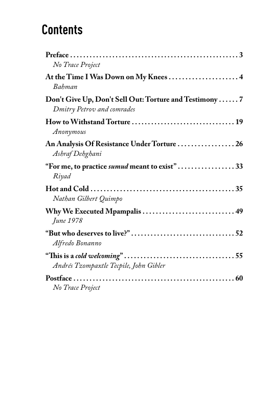 Contents  Preface... No Trace Project  At the Time I Was Down on My Knees ... Babman  Don’t Give Up, Don’t Sell Out: Torture and Testimony ... 7 Dpitry Petrov and comrades  How to Withstand Torture  Anonymons  An Analysis Of Resistance Under Torture . Ashraf Dehghani  “For me, to practice sumud meant to exist” . Riyad  Hotand Cold..... Nathan Gilbert Quimpo  ‘Why We Executed Mpampalis June 1978  .52  “But who deserves to live?” Alfredo Bonanno  .55  “This is a cold welcoming” Andrés Taompaxtle Tecpile, Jobn Giler  Postface .. No Trace Project  .60  